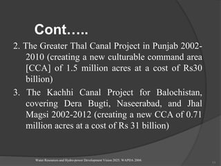 Cont…..
2. The Greater Thal Canal Project in Punjab 2002-
2010 (creating a new culturable command area
[CCA] of 1.5 million acres at a cost of Rs30
billion)
3. The Kachhi Canal Project for Balochistan,
covering Dera Bugti, Naseerabad, and Jhal
Magsi 2002-2012 (creating a new CCA of 0.71
million acres at a cost of Rs 31 billion)
Water Resources and Hydro-power Development Vision 2025. WAPDA 2004.
11
 