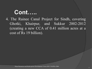 Cont…..
4. The Rainee Canal Project for Sindh, covering
Ghotki, Khairpur, and Sukkur 2002-2012
(creating a new CCA of 0.41 million acres at a
cost of Rs 19 billion).
Water Resources and Hydro-power Development Vision 2025. WAPDA 2004.
12
 