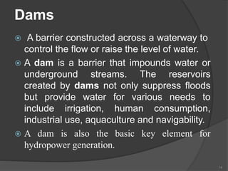 Dams
 A barrier constructed across a waterway to
control the flow or raise the level of water.
 A dam is a barrier that impounds water or
underground streams. The reservoirs
created by dams not only suppress floods
but provide water for various needs to
include irrigation, human consumption,
industrial use, aquaculture and navigability.
 A dam is also the basic key element for
hydropower generation.
14
 