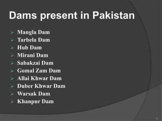 Dams present in Pakistan
 Mangla Dam
 Tarbela Dam
 Hub Dam
 Mirani Dam
 Sabakzai Dam
 Gomal Zam Dam
 Allai Khwar Dam
 Duber Khwar Dam
 Warsak Dam
 Khanpur Dam
15
 