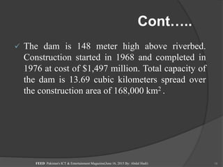 Cont…..
 The dam is 148 meter high above riverbed.
Construction started in 1968 and completed in
1976 at cost of $1,497 million. Total capacity of
the dam is 13.69 cubic kilometers spread over
the construction area of 168,000 km2 .
FEED Pakistan's ICT & Entertainment Magazine(June 16, 2015 By: Abdul Hadi) 19
 