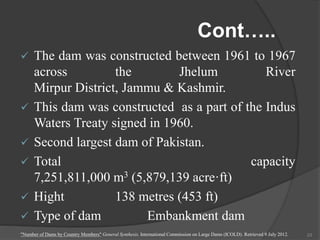 Cont…..
 The dam was constructed between 1961 to 1967
across the Jhelum River
Mirpur District, Jammu & Kashmir.
 This dam was constructed as a part of the Indus
Waters Treaty signed in 1960.
 Second largest dam of Pakistan.
 Total capacity
7,251,811,000 m3 (5,879,139 acre·ft)
 Hight 138 metres (453 ft)
 Type of dam Embankment dam
"Number of Dams by Country Members" General Synthesis. International Commission on Large Dams (ICOLD). Retrieved 9 July 2012. 23
 