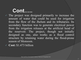 Cont…..
 The project was designed primarily to increase the
amount of water that could be used for irrigation
from the flow of the Jhelum and its tributaries. Its
secondary function was to generate electrical power
from the irrigation releases at the artificial head of
the reservoir. The project, though not initially
designed as one, also works as a flood control
structure by retaining water during the flood-prone
season of Monsoon.
 Cost: $1.473 billion
 Water and Power Development Authority Retrieved 10 September 2013.
24
 