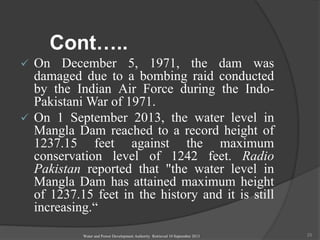 Cont…..
 On December 5, 1971, the dam was
damaged due to a bombing raid conducted
by the Indian Air Force during the Indo-
Pakistani War of 1971.
 On 1 September 2013, the water level in
Mangla Dam reached to a record height of
1237.15 feet against the maximum
conservation level of 1242 feet. Radio
Pakistan reported that "the water level in
Mangla Dam has attained maximum height
of 1237.15 feet in the history and it is still
increasing.“
Water and Power Development Authority Retrieved 10 September 2013 25
 