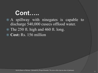 Cont…..
 A spillway with ninegates is capable to
discharge 540,000 cusecs offlood water.
 The 250 ft. high and 460 ft. long.
 Cost: Rs. 156 million
Scrib (Dams in Pakistan Uploaded by Waqar Khattak)/ The news teller (top ten dam of pakistan)
28
 