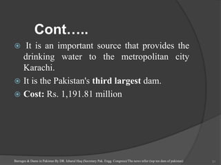 Cont…..
 It is an important source that provides the
drinking water to the metropolitan city
Karachi.
 It is the Pakistan's third largest dam.
 Cost: Rs. 1,191.81 million
Barrages & Dams in Pakistan By DR. Izharul Haq (Secretary Pak. Engg. Congress)/The news teller (top ten dam of pakistan) 31
 