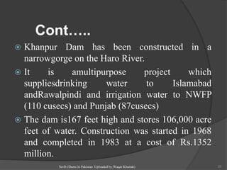 Cont…..
 Khanpur Dam has been constructed in a
narrowgorge on the Haro River.
 It is amultipurpose project which
suppliesdrinking water to Islamabad
andRawalpindi and irrigation water to NWFP
(110 cusecs) and Punjab (87cusecs)
 The dam is167 feet high and stores 106,000 acre
feet of water. Construction was started in 1968
and completed in 1983 at a cost of Rs.1352
million.
Scrib (Dams in Pakistan Uploaded by Waqar Khattak) 33
 