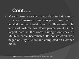 Cont…..
 Mirani Dam is another major dam in Pakistan. It
is a medium-sized multi-purpose dam that is
located on the Dasht River in Balochistan. In
terms of volume for flood protection it is the
largest dam in the world having floodstock of
588,690 cubic hectometer. Its construction was
began on July 8, 2002 and completed on October
2006.
FEED Pakistan's ICT & Entertainment Magazine(June 16, 2015 By: Abdul Hadi)
36
 
