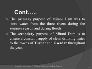 Cont…..
 The primary purpose of Mirani Dam was to
store water from the three rivers during the
summer season and during floods.
 The secondary purpose of Mirani Dam is to
ensure a constant supply of clean drinking water
to the towns of Turbat and Gwadar throughout
the year.
Barrages & Dams in Pakistan By DR. Izharul Haq (Secretary Pak. Engg. Congress)
37
 