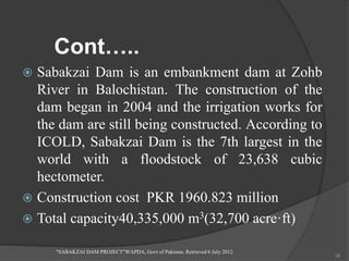Cont…..
 Sabakzai Dam is an embankment dam at Zohb
River in Balochistan. The construction of the
dam began in 2004 and the irrigation works for
the dam are still being constructed. According to
ICOLD, Sabakzai Dam is the 7th largest in the
world with a floodstock of 23,638 cubic
hectometer.
 Construction cost PKR 1960.823 million
 Total capacity40,335,000 m3(32,700 acre·ft)
"SABAKZAI DAM PROJECT"WAPDA, Govt of Pakistan. Retrieved 6 July 2012.
39
 