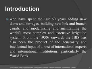 Introduction
 who have spent the last 60 years adding new
dams and barrages, building new link and branch
canals, and modernizing and maintaining the
world’s most complex and extensive irrigation
system. From the 1950s onward, the IBIS has
also been the product of the generosity and
intellectual input of a host of international experts
and international institutions, particularly the
World Bank.
Rector, Lahore School of Economics, and Former Deputy Chairman, Planning Commission, Government of Pakistan. 4
 