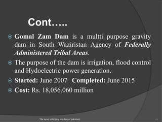 Cont…..
 Gomal Zam Dam is a multti purpose gravity
dam in South Waziristan Agency of Federally
Administered Tribal Areas.
 The purpose of the dam is irrigation, flood control
and Hydoelectric power generation.
 Started: June 2007 Completed: June 2015
 Cost: Rs. 18,056.060 million
The news teller (top ten dam of pakistan) 41
 