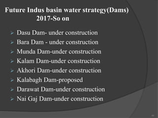 Future Indus basin water strategy(Dams)
2017-So on
 Dasu Dam- under construction
 Bara Dam - under construction
 Munda Dam-under construction
 Kalam Dam-under construction
 Akhori Dam-under construction
 Kalabagh Dam-proposed
 Darawat Dam-under construction
 Nai Gaj Dam-under construction
43
 