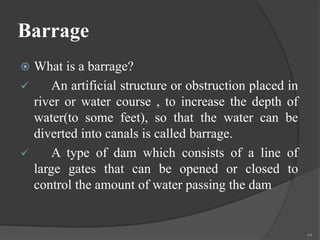 Barrage
 What is a barrage?
 An artificial structure or obstruction placed in
river or water course , to increase the depth of
water(to some feet), so that the water can be
diverted into canals is called barrage.
 A type of dam which consists of a line of
large gates that can be opened or closed to
control the amount of water passing the dam
44
 