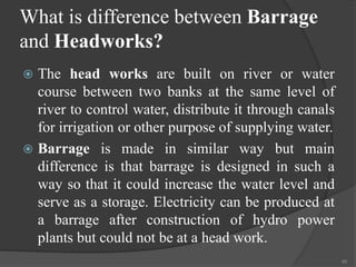What is difference between Barrage
and Headworks?
 The head works are built on river or water
course between two banks at the same level of
river to control water, distribute it through canals
for irrigation or other purpose of supplying water.
 Barrage is made in similar way but main
difference is that barrage is designed in such a
way so that it could increase the water level and
serve as a storage. Electricity can be produced at
a barrage after construction of hydro power
plants but could not be at a head work.
45
 