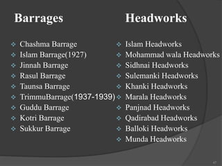 Barrages Headworks
 Chashma Barrage
 Islam Barrage(1927)
 Jinnah Barrage
 Rasul Barrage
 Taunsa Barrage
 TrimmuBarrage(1937-1939)
 Guddu Barrage
 Kotri Barrage
 Sukkur Barrage
 Islam Headworks
 Mohammad wala Headworks
 Sidhnai Headworks
 Sulemanki Headworks
 Khanki Headworks
 Marala Headworks
 Panjnad Headworks
 Qadirabad Headworks
 Balloki Headworks
 Munda Headworks
47
 