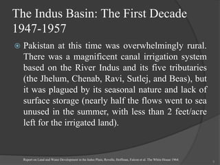 The Indus Basin: The First Decade
1947-1957
 Pakistan at this time was overwhelmingly rural.
There was a magnificent canal irrigation system
based on the River Indus and its five tributaries
(the Jhelum, Chenab, Ravi, Sutlej, and Beas), but
it was plagued by its seasonal nature and lack of
surface storage (nearly half the flows went to sea
unused in the summer, with less than 2 feet/acre
left for the irrigated land).
Report on Land and Water Development in the Indus Plain, Revelle, Hoffman, Falcon et al. The White House 1964.
5
 
