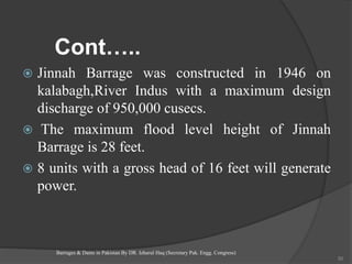 Cont…..
 Jinnah Barrage was constructed in 1946 on
kalabagh,River Indus with a maximum design
discharge of 950,000 cusecs.
 The maximum flood level height of Jinnah
Barrage is 28 feet.
 8 units with a gross head of 16 feet will generate
power.
Barrages & Dams in Pakistan By DR. Izharul Haq (Secretary Pak. Engg. Congress)
50
 