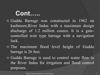 Cont…..
 Guddu Barrage was constructed in 1962 on
kashmore,River Indus with a maximum design
discharge of 1.2 million cusecs. It is a gate-
controlled weir type barrage with a navigation
lock.
 The maximum flood level height of Guddu
barrage is 26 feet.
 Guddu Barrage is used to control water flow in
the River Indus for irrigation and flood control
purposes.
Sindh Irrigation Department - Canal System 52
 