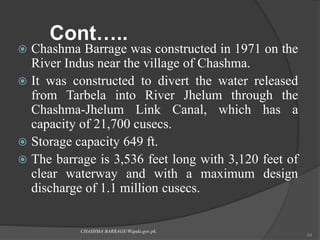 Cont…..
 Chashma Barrage was constructed in 1971 on the
River Indus near the village of Chashma.
 It was constructed to divert the water released
from Tarbela into River Jhelum through the
Chashma-Jhelum Link Canal, which has a
capacity of 21,700 cusecs.
 Storage capacity 649 ft.
 The barrage is 3,536 feet long with 3,120 feet of
clear waterway and with a maximum design
discharge of 1.1 million cusecs.
CHASHMA BARRAGE/Wapda.gov.pk.
54
 