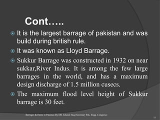Cont…..
 It is the largest barrage of pakistan and was
build during british rule.
 It was known as Lloyd Barrage.
 Sukkur Barrage was constructed in 1932 on near
sukkar,River Indus. It is among the few large
barrages in the world, and has a maximum
design discharge of 1.5 million cusecs.
 The maximum flood level height of Sukkur
barrage is 30 feet.
Barrages & Dams in Pakistan By DR. Izharul Haq (Secretary Pak. Engg. Congress)
58
 
