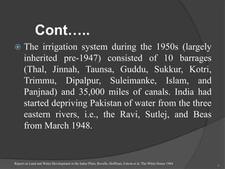 Cont…..
 The irrigation system during the 1950s (largely
inherited pre-1947) consisted of 10 barrages
(Thal, Jinnah, Taunsa, Guddu, Sukkur, Kotri,
Trimmu, Dipalpur, Suleimanke, Islam, and
Panjnad) and 35,000 miles of canals. India had
started depriving Pakistan of water from the three
eastern rivers, i.e., the Ravi, Sutlej, and Beas
from March 1948.
Report on Land and Water Development in the Indus Plain, Revelle, Hoffman, Falcon et al. The White House 1964
6
 