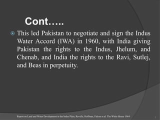 Cont…..
 This led Pakistan to negotiate and sign the Indus
Water Accord (IWA) in 1960, with India giving
Pakistan the rights to the Indus, Jhelum, and
Chenab, and India the rights to the Ravi, Sutlej,
and Beas in perpetuity.
Report on Land and Water Development in the Indus Plain, Revelle, Hoffman, Falcon et al. The White House 1964 7
 