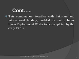 Cont…..
 This combination, together with Pakistani and
international funding, enabled the entire Indus
Basin Replacement Works to be completed by the
early 1970s.
Pakistan Water Economy Running Dry IBRD 2005, p 58.
9
 