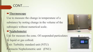 Thermoscope
Use to measure the change in temperature of a
substance by noting change in the volume of the
substance without numerical scale.
Nephelometer
Use for measure the conc. Of suspended particulates
In liquid or gas colloid.
Unit: Turbidity standard unit (NTU)
Formazin Nephelometric unit (FNU)
CONT……..
 