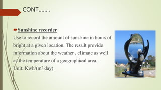 Sunshine recorder
Use to record the amount of sunshine in hours of
bright at a given location. The result provide
information about the weather , climate as well
as the temperature of a geographical area.
Unit: Kwh/(m2 day)
CONT……..
 