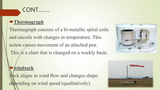Thermograph
Thermograph consists of a bi‐metallic spiral coils
and uncoils with changes in temperature. This
action causes movement of an attached pen.
This is a chart that is changed on a weekly basis.
windsock
Sock aligns in wind flow and changes shape
depending on wind speed (qualitatively).
CONT……..
 