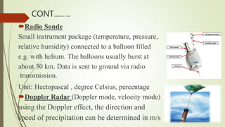 Radio Sonde
Small instrument package (temperature, pressure,
relative humidity) connected to a balloon filled
e.g. with helium. The balloons usually burst at
about 30 km. Data is sent to ground via radio
transmission.
Unit: Hectopascal , degree Celsius, percentage
Doppler Radar (Doppler mode, velocity mode)
using the Doppler effect, the direction and
speed of precipitation can be determined in m/s
CONT……..
 