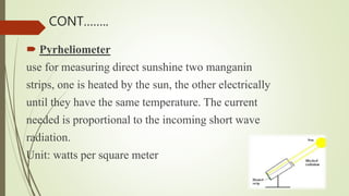  Pyrheliometer
use for measuring direct sunshine two manganin
strips, one is heated by the sun, the other electrically
until they have the same temperature. The current
needed is proportional to the incoming short wave
radiation.
Unit: watts per square meter
CONT……..
 