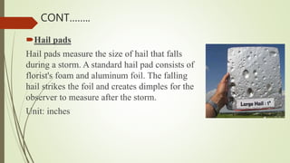 Hail pads
Hail pads measure the size of hail that falls
during a storm. A standard hail pad consists of
florist's foam and aluminum foil. The falling
hail strikes the foil and creates dimples for the
observer to measure after the storm.
Unit: inches
CONT……..
 