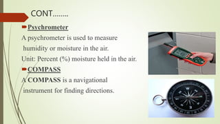 Psychrometer
A psychrometer is used to measure
humidity or moisture in the air.
Unit: Percent (%) moisture held in the air.
COMPASS
A COMPASS is a navigational
instrument for finding directions.
CONT……..
 