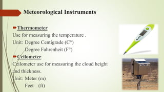 Meteorological Instruments
Thermometer
Use for measuring the temperature .
Unit: Degree Centigrade (C°)
Degree Fahrenheit (F°)
Ceilometer
Ceilometer use for measuring the cloud height
and thickness.
Unit: Meter (m)
Feet (ft)
 