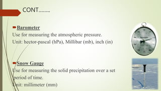 Barometer
Use for measuring the atmospheric pressure.
Unit: hector-pascal (hPa), Millibar (mb), inch (in)
Snow Gauge
Use for measuring the solid precipitation over a set
period of time.
Unit: millimeter (mm)
CONT……..
 