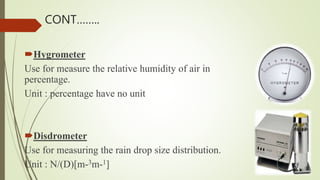 Hygrometer
Use for measure the relative humidity of air in
percentage.
Unit : percentage have no unit
Disdrometer
Use for measuring the rain drop size distribution.
Unit : N/(D)[m-3m-1]
CONT……..
 