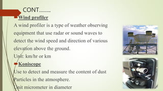 Wind profiler
A wind profiler is a type of weather observing
equipment that use radar or sound waves to
detect the wind speed and direction of various
elevation above the ground.
Unit: km/hr or km
Koniscope
Use to detect and measure the content of dust
Particles in the atmosphere.
Unit micrometer in diameter
CONT……..
 