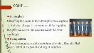 Stromglass
Observing the liquid in the Stromglass was suppose
to indicate change in the weather .if the liquid in
the glass was clear ,the weather would be clear
and bright.
Composition
2.5 potassium nitrate and ammonium chloride , 33ml distilled
water , 40ml of methanol and 10g of camphor .
CONT……..
 