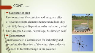 Evaporation pan
Use to measure the combine and integrate effect
of several climate elements;temperature,humidity
,rain fall, drought dispersion, solar radiation , wind
Unit: Degree Celsius, Percentage, Millimeter, w/m2
Anemoscope
Anemoscope is a contrivance for indicating and
recording the direction of the wind; also, a device
intended to foretell change in the weather.
CONT……..
 