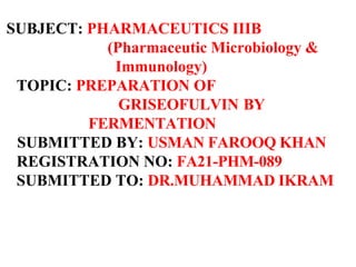 SUBJECT: PHARMACEUTICS IIIB
(Pharmaceutic Microbiology &
Immunology)
TOPIC: PREPARATION OF
GRISEOFULVIN BY
FERMENTATION
SUBMITTED BY: USMAN FAROOQ KHAN
REGISTRATION NO: FA21-PHM-089
SUBMITTED TO: DR.MUHAMMAD IKRAM
 