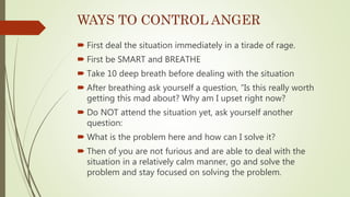 WAYS TO CONTROL ANGER
 First deal the situation immediately in a tirade of rage.
 First be SMART and BREATHE
 Take 10 deep breath before dealing with the situation
 After breathing ask yourself a question, “Is this really worth
getting this mad about? Why am I upset right now?
 Do NOT attend the situation yet, ask yourself another
question:
 What is the problem here and how can I solve it?
 Then of you are not furious and are able to deal with the
situation in a relatively calm manner, go and solve the
problem and stay focused on solving the problem.
 