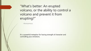 “What’s better: An erupted
volcano, or the ability to control a
volcano and prevent it from
erupting?”
-Anonymous
It’s a powerful metaphor for having strength of character and
controlling your emotions.
 