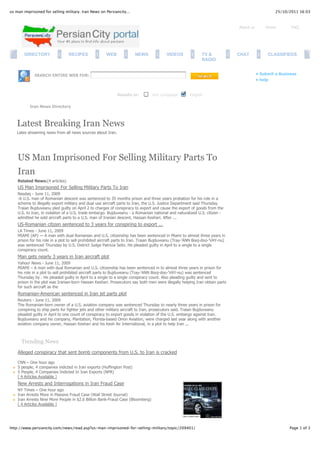 us man imprisoned for selling military. Iran News on Persiancity...                                                                               25/10/2011 16:03



                                                                                                                              About us       Home        FAQ




        DIRECTORY                RECIPES              WEB              NEWS              VIDEOS              TV &             CHAT            CLASSIFIEDS
                                                                                                             RADIO


             SEARCH ENTIRE WEB FOR:                                                                                                      • Submit a Business
                                                                                                                                         • help


                                                             Results in:         Any Language         English

           Iran News Directory



    Latest Breaking Iran News
    Lates streaming news from all news sources about Iran.




    US Man Imprisoned For Selling Military Parts To
    Iran
    Related News:(4 articles)
    US Man Imprisoned For Selling Military Parts To Iran
    Nasdaq - June 11, 2009
    -A U.S. man of Romanian descent was sentenced to 35 months prison and three years probation for his role in a
    scheme to illegally export military and dual use aircraft parts to Iran, the U.S. Justice Department said Thursday.
    Traian Bujduveanu pled guilty on April 2 to charges of conspiracy to export and cause the export of goods from the
    U.S. to Iran, in violation of a U.S. trade embargo. Bujduveanu - a Romanian national and naturalized U.S. citizen -
    admitted he sold aircraft parts to a U.S. man of Iranian descent, Hassan Keshari. After ...
    US-Romanian citizen sentenced to 3 years for conspiring to export ...
    LA Times - June 11, 2009
    MIAMI (AP) — A man with dual Romanian and U.S. citizenship has been sentenced in Miami to almost three years in
    prison for his role in a plot to sell prohibited aircraft parts to Iran. Traian Bujduveanu (Tray-'ANN Booj-doo-'VAY-nu)
    was sentenced Thursday by U.S. District Judge Patricia Seitz. He pleaded guilty in April to a single to a single
    conspiracy count.
    Man gets nearly 3 years in Iran aircraft plot
    Yahoo! News - June 11, 2009
    MIAMI – A man with dual Romanian and U.S. citizenship has been sentenced in to almost three years in prison for
    his role in a plot to sell prohibited aircraft parts to Bujduveanu (Tray-'ANN Booj-doo-'VAY-nu) was sentenced
    Thursday by . He pleaded guilty in April to a single to a single conspiracy count. Also pleading guilty and sent to
    prison in the plot was Iranian-born Hassan Keshari. Prosecutors say both men were illegally helping Iran obtain parts
    for such aircraft as the
    Romanian-American sentenced in Iran jet parts plot
    Reuters - June 11, 2009
    The Romanian-born owner of a U.S. aviation company was sentenced Thursday to nearly three years in prison for
    conspiring to ship parts for fighter jets and other military aircraft to Iran, prosecutors said. Traian Bujduveanu
    pleaded guilty in April to one count of conspiracy to export goods in violation of the U.S. embargo against Iran.
    Bujduveanu and his company, Plantation, Florida-based Orion Aviation, were charged last year along with another
    aviation company owner, Hassan Keshari and his Kesh Air International, in a plot to help Iran ...



      Trending News
    Alleged conspiracy that sent bomb components from U.S. to Iran is cracked

    CNN – One hour ago
    5 people, 4 companies indicted in Iran exports (Huffington Post)
    5 People, 4 Companies Indicted In Iran Exports (NPR)
    [ 4 Articles Available ]
    New Arrests and Interrogations in Iran Fraud Case
    NY Times – One hour ago
    Iran Arrests More in Massive Fraud Case (Wall Street Journal)
    Iran Arrests Nine More People in $2.6 Billion Bank-Fraud Case (Bloomberg)
    [ 4 Articles Available ]




http://www.persiancity.com/news/read.asp?us-man-imprisoned-for-selling-military/topic/209401/                                                           Page 1 of 3
 