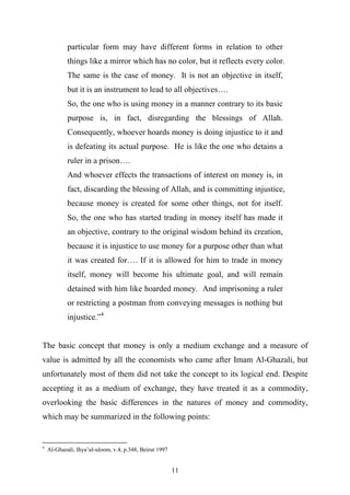 particular form may have different forms in relation to other
            things like a mirror which has no color, but it reflects every color.
            The same is the case of money. It is not an objective in itself,
            but it is an instrument to lead to all objectives….
            So, the one who is using money in a manner contrary to its basic
            purpose is, in fact, disregarding the blessings of Allah.
            Consequently, whoever hoards money is doing injustice to it and
            is defeating its actual purpose. He is like the one who detains a
            ruler in a prison….
            And whoever effects the transactions of interest on money is, in
            fact, discarding the blessing of Allah, and is committing injustice,
            because money is created for some other things, not for itself.
            So, the one who has started trading in money itself has made it
            an objective, contrary to the original wisdom behind its creation,
            because it is injustice to use money for a purpose other than what
            it was created for…. If it is allowed for him to trade in money
            itself, money will become his ultimate goal, and will remain
            detained with him like hoarded money. And imprisoning a ruler
            or restricting a postman from conveying messages is nothing but
            injustice.”4


The basic concept that money is only a medium exchange and a measure of
value is admitted by all the economists who came after Imam Al-Ghazali, but
unfortunately most of them did not take the concept to its logical end. Despite
accepting it as a medium of exchange, they have treated it as a commodity,
overlooking the basic differences in the natures of money and commodity,
which may be summarized in the following points:


4
    Al-Ghazali, Ihya’ul-uloom, v.4, p.348, Beirut 1997


                                                         11
 