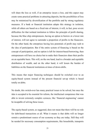 will share the loss as well, if an enterprise incurs a loss, and this aspect may
create some practical problems in attracting deposits, but the possibilities of loss
may be minimized by diversification of the portfolio and by strong regulatory
measures. If a bank or financial institution adopts this strategy in isolation,
while all others are based on a fixed rate of interest, it will, in fact, pose severe
difficulties for that isolated institution to follow the principle of profit sharing,
because the blue chip entrepreneurs, having an option to borrow at a lower rate
of interest, will not agree to surrender a proportion of profits to the financiers.
On the other hand, the enterprises having less potentials of profit may rush to
the idea of participation. But if the entire system of financing is based on the
concept of participation, and no option is left for interest-based borrowing, then
entrepreneurs will have no choice but to make their financiers share their profits
on an equitable basis. This will, on the one hand, lead to a broader and equitable
distribution of wealth, and on the other hand, it will lessen the burden of
liabilities on the financial institutions at times of down-shifts.


This means that major financing techniques should be switched over to an
equity-based system instead of the present financial set-up which is based
totally on debts.


No doubt, this switch-over has many practical issues to be solved, but once the
idea is accepted to be essential for reform, the intellectual competence that was
able to invent extremely complex sciences, like ‘financial engineering’ cannot
be incapable of solving these issues.


The equity-based system, as suggested, does not mean that there will be no role
for debt-based transactions at all. What it means is that debts will no longer
remain a predominant source of our economy as they are today. Still they will
be needed for necessary consumption requirements, like households, transports


                                          21
 