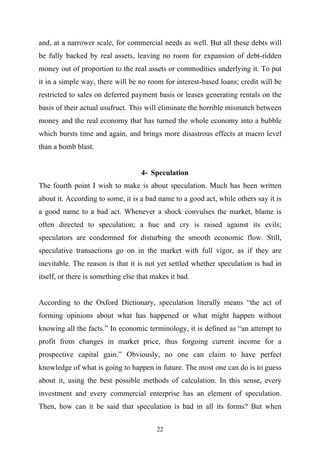 and, at a narrower scale, for commercial needs as well. But all these debts will
be fully backed by real assets, leaving no room for expansion of debt-ridden
money out of proportion to the real assets or commodities underlying it. To put
it in a simple way, there will be no room for interest-based loans; credit will be
restricted to sales on deferred payment basis or leases generating rentals on the
basis of their actual usufruct. This will eliminate the horrible mismatch between
money and the real economy that has turned the whole economy into a bubble
which bursts time and again, and brings more disastrous effects at macro level
than a bomb blast.


                                    4- Speculation
The fourth point I wish to make is about speculation. Much has been written
about it. According to some, it is a bad name to a good act, while others say it is
a good name to a bad act. Whenever a shock convulses the market, blame is
often directed to speculation; a hue and cry is raised against its evils;
speculators are condemned for disturbing the smooth economic flow. Still,
speculative transactions go on in the market with full vigor, as if they are
inevitable. The reason is that it is not yet settled whether speculation is bad in
itself, or there is something else that makes it bad.


According to the Oxford Dictionary, speculation literally means “the act of
forming opinions about what has happened or what might happen without
knowing all the facts.” In economic terminology, it is defined as “an attempt to
profit from changes in market price, thus forgoing current income for a
prospective capital gain.” Obviously, no one can claim to have perfect
knowledge of what is going to happen in future. The most one can do is to guess
about it, using the best possible methods of calculation. In this sense, every
investment and every commercial enterprise has an element of speculation.
Then, how can it be said that speculation is bad in all its forms? But when


                                         22
 