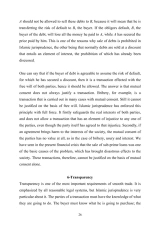 A should not be allowed to sell these debts to B, because it will mean that he is
transferring the risk of default to B, the buyer. If the obligors default, B, the
buyer of the debt, will lose all the money he paid to A, while A has secured the
price paid by him. This is one of the reasons why sale of debts is prohibited in
Islamic jurisprudence, the other being that normally debts are sold at a discount
that entails an element of interest, the prohibition of which has already been
discussed.


One can say that if the buyer of debt is agreeable to assume the risk of default,
for which he has secured a discount, then it is a transaction effected with the
free will of both parties, hence it should be allowed. The answer is that mutual
consent does not always justify a transaction. Bribery, for example, is a
transaction that is carried out in many cases with mutual consent. Still it cannot
be justified on the basis of free will. Islamic jurisprudence has enforced this
principle with full force. It firstly safeguards the real interests of both parties,
and does not allow a transaction that has an element of injustice to any one of
the parties, even though the party itself has agreed to that injustice. Secondly, if
an agreement brings harm to the interests of the society, the mutual consent of
the parties has no value at all, as in the case of bribery, usury and interest. We
have seen in the present financial crisis that the sale of sub-prime loans was one
of the basic causes of the problem, which has brought disastrous effects to the
society. These transactions, therefore, cannot be justified on the basis of mutual
consent alone.


                                 6-Transparency
Transparency is one of the most important requirements of smooth trade. It is
emphasized by all reasonable legal systems, but Islamic jurisprudence is very
particular about it. The parties of a transaction must have the knowledge of what
they are going to do. The buyer must know what he is going to purchase; the


                                        26
 
