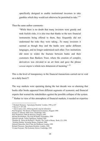 specifically designed to enable institutional investors to take
          gambles which they would not otherwise be permitted to take.”19


Then the same author comments:
          “While there is no doubt that many investors were greedy and
          took foolish risks, it is also true that thanks to the new financial
          instruments being offered to them, they frequently did not
          understand the risks they were taking…To many investors it
          seemed as though they and the banks now spoke different
          languages, and no longer understood each other. Few institutions
          did more to widen the fracture between banks and their
          customers than Bankers Trust, where the creation of complex
          derivatives was elevated to an art form and gave the phrase
          caveat emptor a whole new dimension of meaning.” 20


This is the level of transparency in the financial transactions carried out in void
on a daily basis!!!


The way markets were operating during the last decade was so alarming that
books after books appeared from different segments of economic and financial
experts that warned the stakeholders against the possible collapse of the system.
21
     Rather in view of this atmosphere of financial markets, it needed no expertise

19
   Richard Thomson, ‘Apocalypse Roulette’ London, 1998, p.107
20
   Op cit, P. 107-108
21
   Just to name a few, following books may be referred to:
Paul Krugman: The Return of Depression Economics, Penguin 1999
Jacques S. Jaikaran: Debt Virus, Glenbridge 1992
Peter Warburton: Debt & Delusion, Penguin 1999
Michael Rowbotham, The Grip Of Death, Oxfordshire, 1998
Edward Luttwak, Turbo Capitalism, England 1999
Theodore R. Thoren & Richard F. Warner, The Truth in Money Book, US, 1994
 Nicholas Dunbar: Inventing Money, England, 2000
Edward Chancellor, Devil Take the Hindmost, London 1999
Richard Thomson, Apocalypse Roulette, London, 1998
Viviane Forrester, The Economic Horror, Cambridge 1999


                                                 28
 